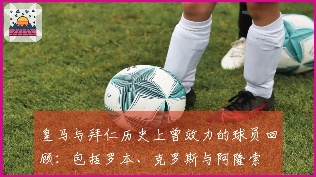 皇马与拜仁历史上曾效力的球员回顾：包括罗本、克罗斯与阿隆索