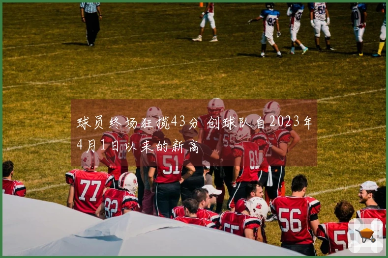 球员终场狂揽43分 创球队自2023年4月1日以来的新高