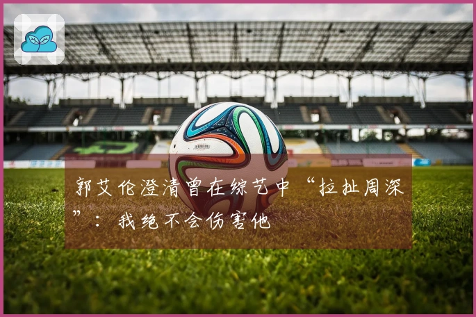 郭艾伦澄清曾在综艺中“拉扯周深”：我绝不会伤害他