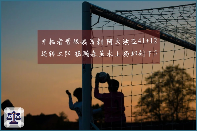 开拓者晋级战马刺 阿夫迪亚41+12逆转太阳 杨瀚森虽未上场却创下5年新纪录