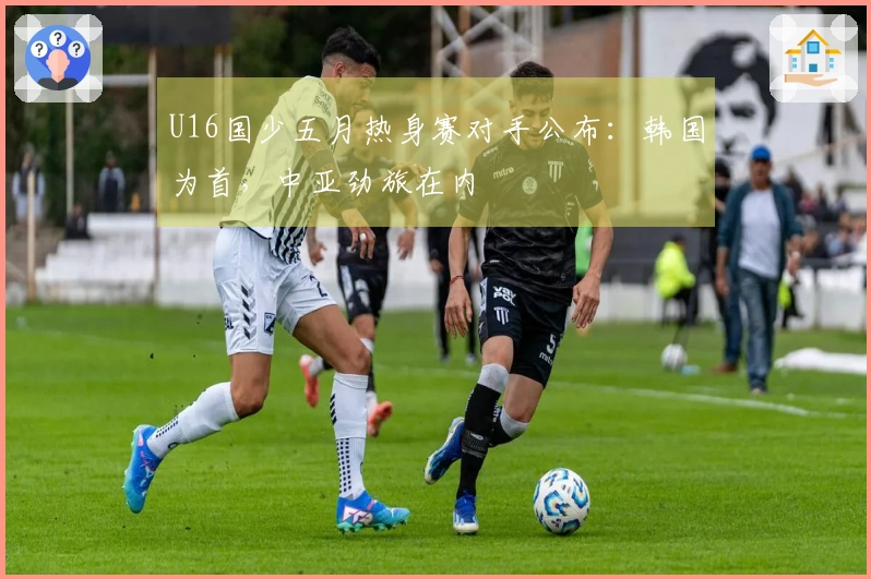 U16国少五月热身赛对手公布：韩国为首，中亚劲旅在内