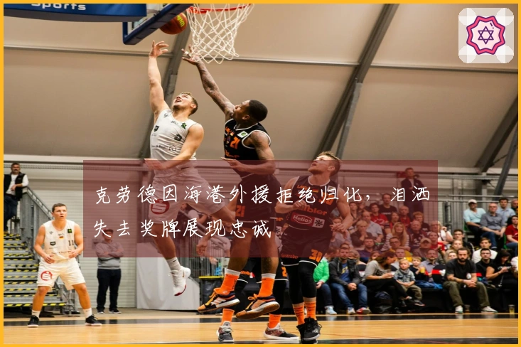 克劳德因海港外援拒绝归化，泪洒失去奖牌展现忠诚