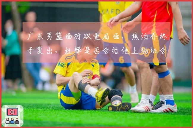 广东男篮面对双重局面，焦泊乔终于复出，杜锋是否会给他上场机会？