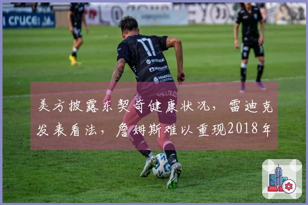 美方披露东契奇健康状况，雷迪克发表看法，詹姆斯难以重现2018年辉煌