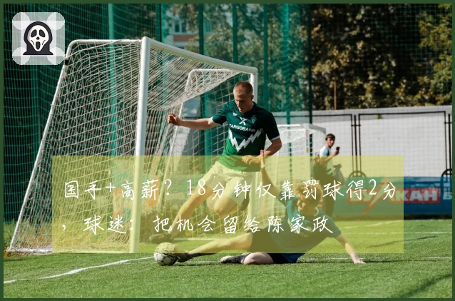 国手+高薪？18分钟仅靠罚球得2分，球迷：把机会留给陈家政