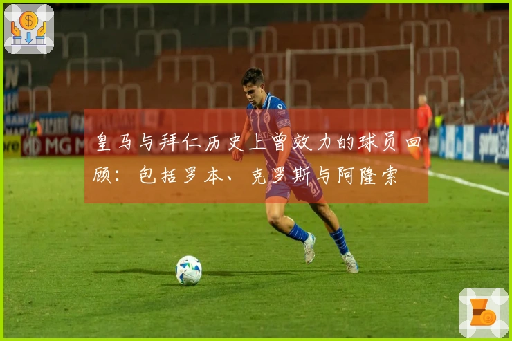 皇马与拜仁历史上曾效力的球员回顾：包括罗本、克罗斯与阿隆索