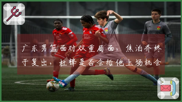 广东男篮面对双重局面，焦泊乔终于复出，杜锋是否会给他上场机会？