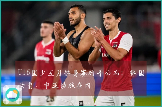 U16国少五月热身赛对手公布：韩国为首，中亚劲旅在内