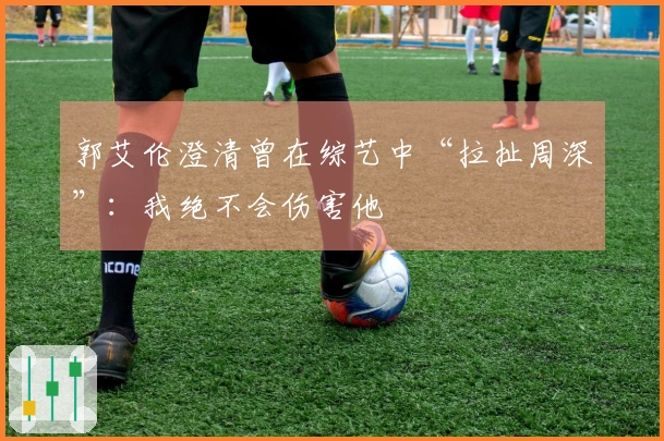 郭艾伦澄清曾在综艺中“拉扯周深”：我绝不会伤害他