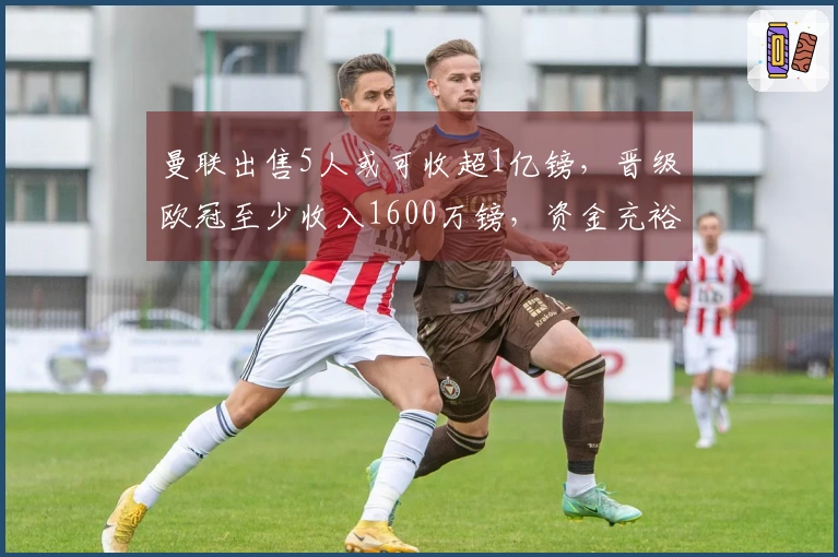 曼联出售5人或可收超1亿镑，晋级欧冠至少收入1600万镑，资金充裕可购托纳利