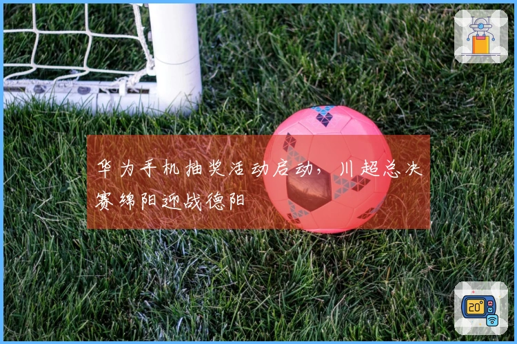 华为手机抽奖活动启动，川超总决赛绵阳迎战德阳