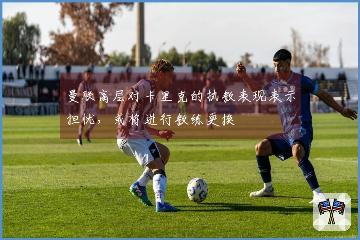 曼联高层对卡里克的执教表现表示担忧，或将进行教练更换