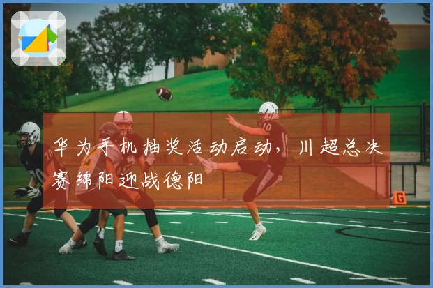 华为手机抽奖活动启动，川超总决赛绵阳迎战德阳