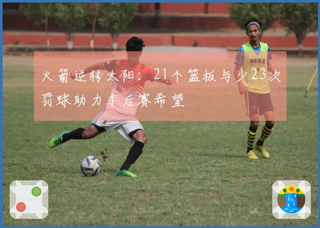 火箭逆转太阳：21个篮板与少23次罚球助力季后赛希望